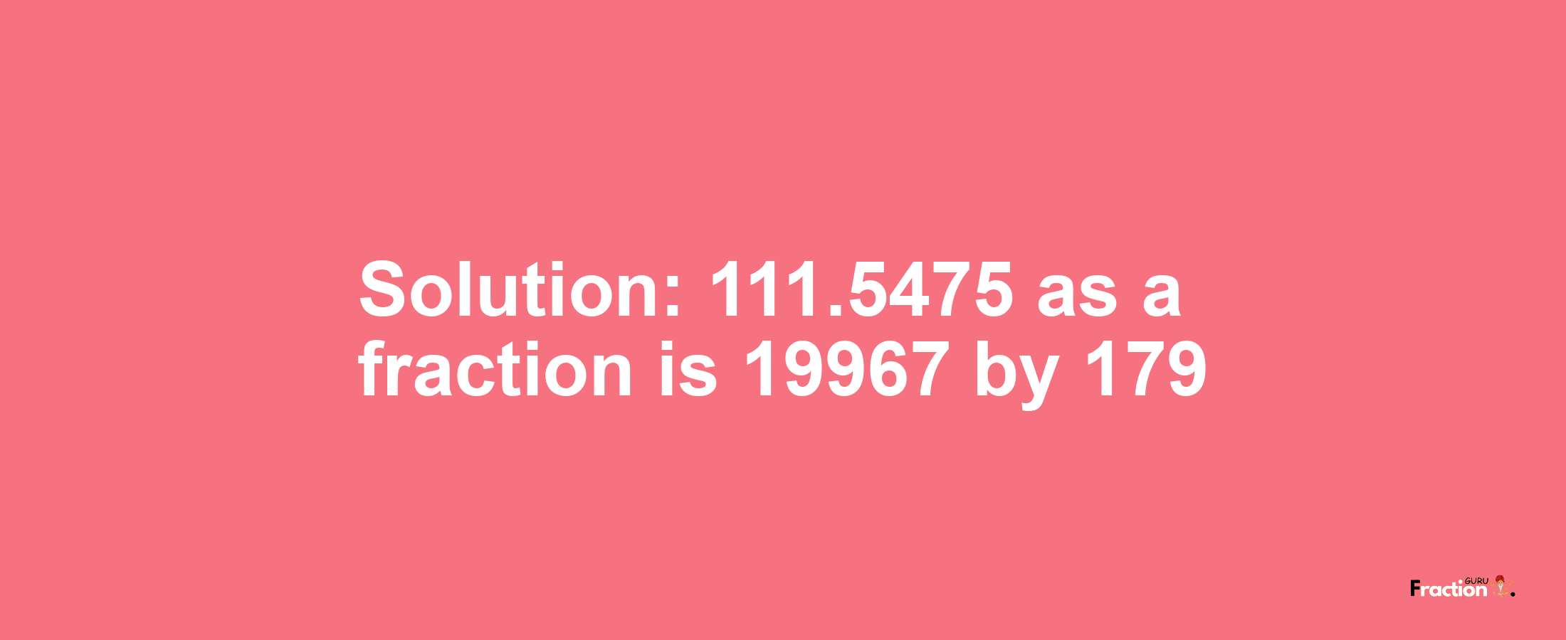 Solution:111.5475 as a fraction is 19967/179